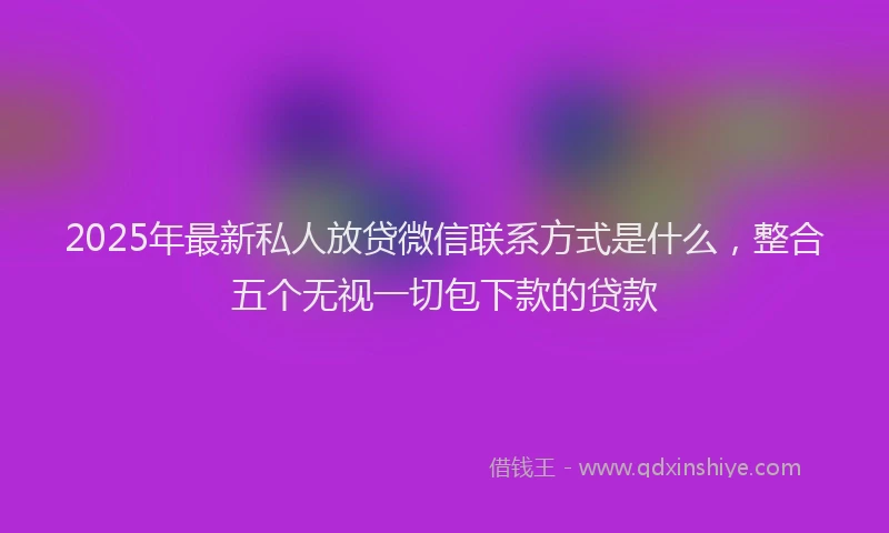 2025年最新私人放贷微信联系方式是什么，整合五个无视一切包下款的贷款