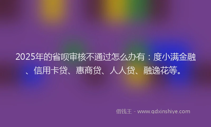 2025年的省呗审核不通过怎么办有：度小满金融、信用卡贷、惠商贷、人人贷、融逸花等。