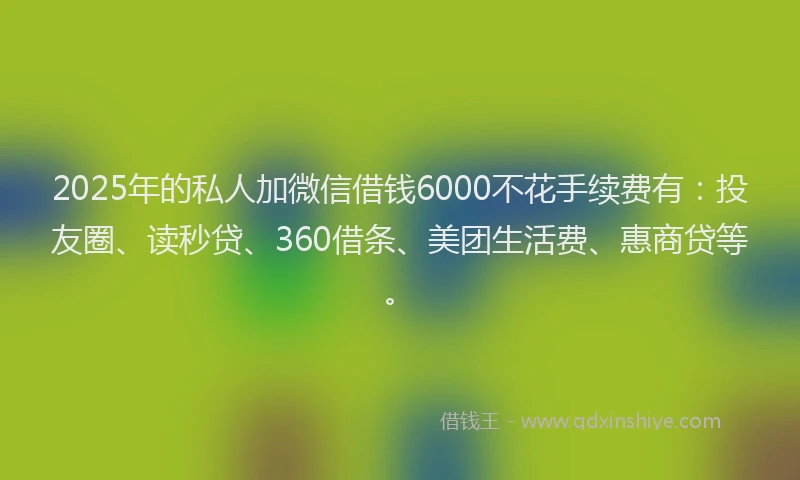 2025年的私人加微信借钱6000不花手续费有：投友圈、读秒贷、360借条、美团生活费、惠商贷等。