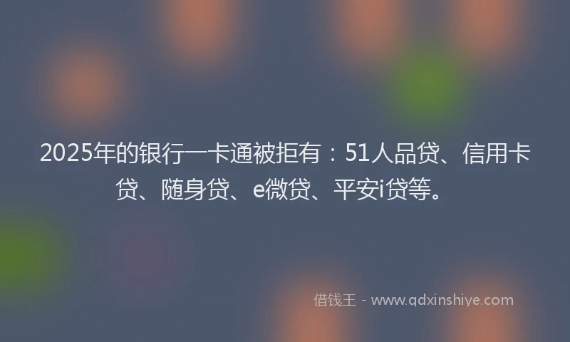 2025年的银行一卡通被拒有：51人品贷、信用卡贷、随身贷、e微贷、平安i贷等。