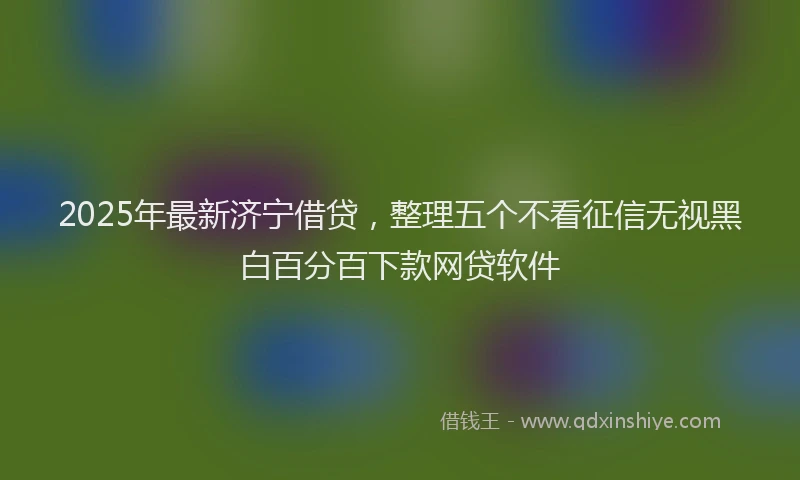 2025年最新济宁借贷，整理五个不看征信无视黑白百分百下款网贷软件