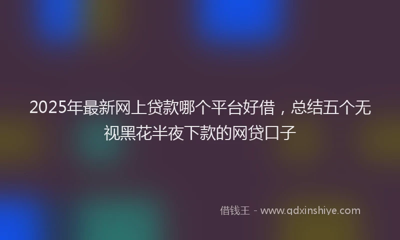 2025年最新网上贷款哪个平台好借，总结五个无视黑花半夜下款的网贷口子