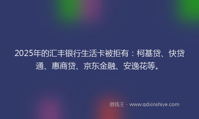 2025年的汇丰银行生活卡被拒有：柯基贷、快贷通、惠商贷、京东金融、安逸花等。