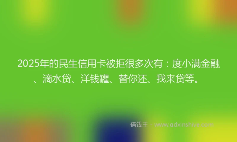 2025年的民生信用卡被拒很多次有：度小满金融、滴水贷、洋钱罐、替你还、我来贷等。