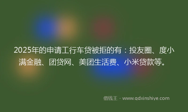 2025年的申请工行车贷被拒的有：投友圈、度小满金融、团贷网、美团生活费、小米贷款等。