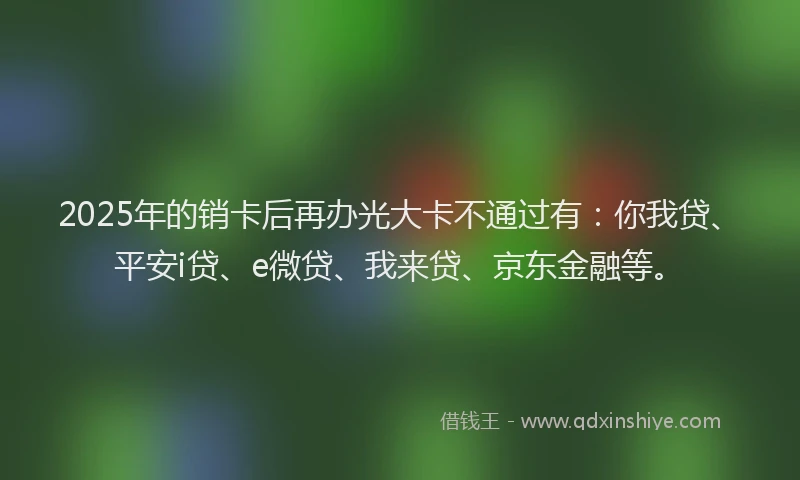 2025年的销卡后再办光大卡不通过有：你我贷、平安i贷、e微贷、我来贷、京东金融等。