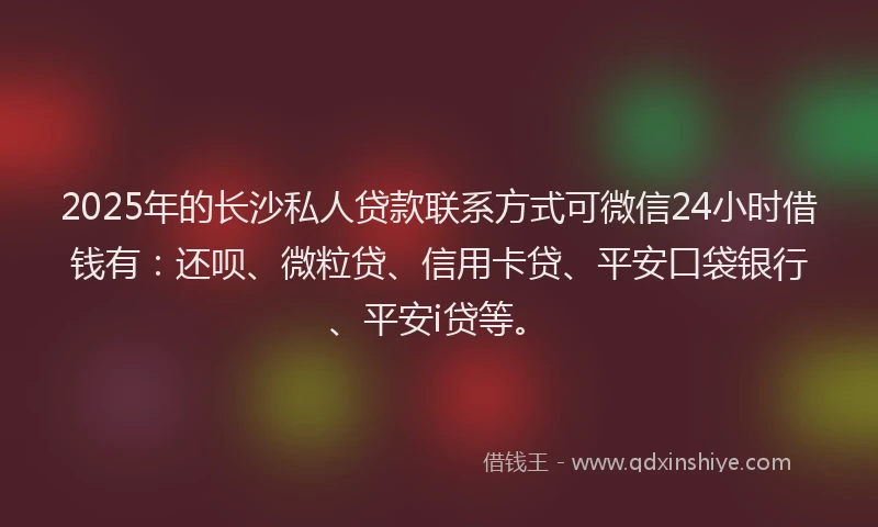 2025年的长沙私人贷款联系方式可微信24小时借钱有：还呗、微粒贷、信用卡贷、平安口袋银行、平安i贷等。