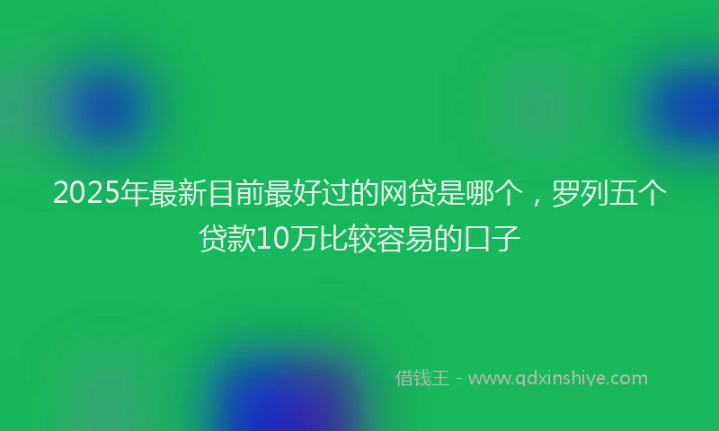 2025年最新目前最好过的网贷是哪个，罗列五个贷款10万比较容易的口子