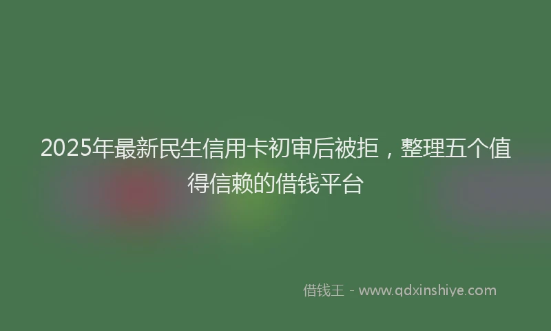2025年最新民生信用卡初审后被拒，整理五个值得信赖的借钱平台
