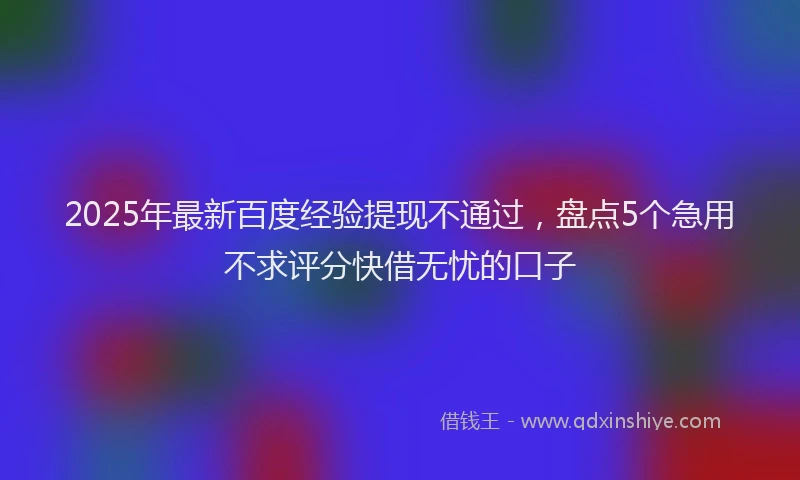 2025年最新百度经验提现不通过，盘点5个急用不求评分快借无忧的口子