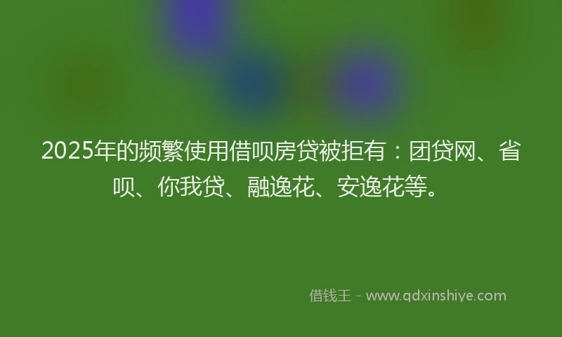 2025年的频繁使用借呗房贷被拒有：团贷网、省呗、你我贷、融逸花、安逸花等。