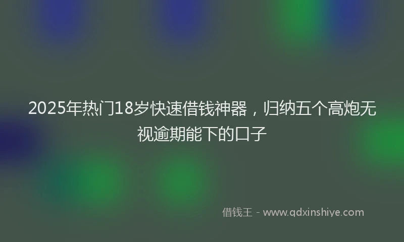 2025年热门18岁快速借钱神器，归纳五个高炮无视逾期能下的口子