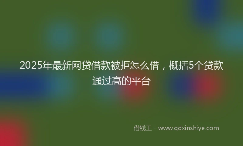 2025年最新网贷借款被拒怎么借，概括5个贷款通过高的平台