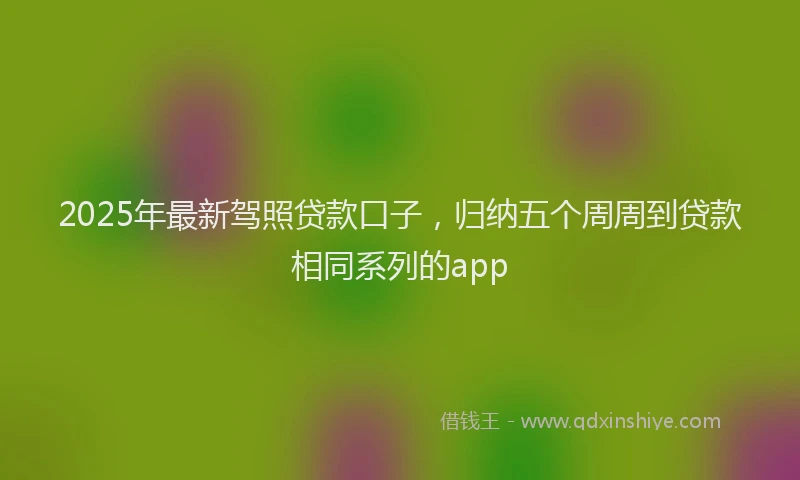 2025年最新驾照贷款口子，归纳五个周周到贷款相同系列的app