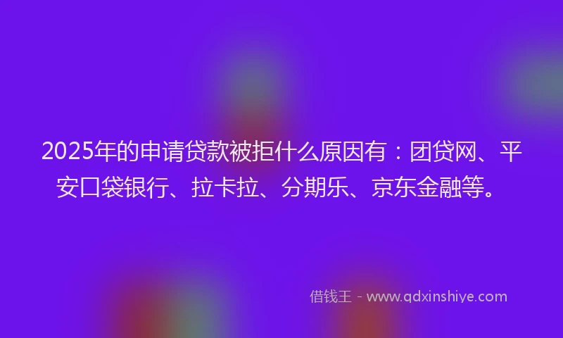 2025年的申请贷款被拒什么原因有：团贷网、平安口袋银行、拉卡拉、分期乐、京东金融等。