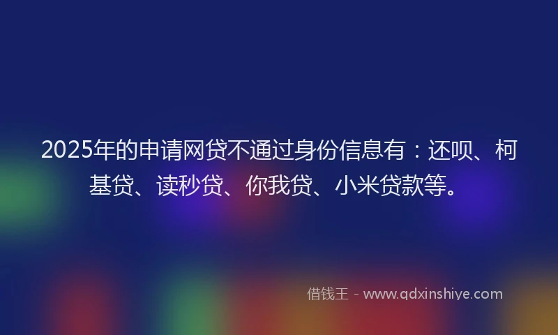 2025年的申请网贷不通过身份信息有：还呗、柯基贷、读秒贷、你我贷、小米贷款等。