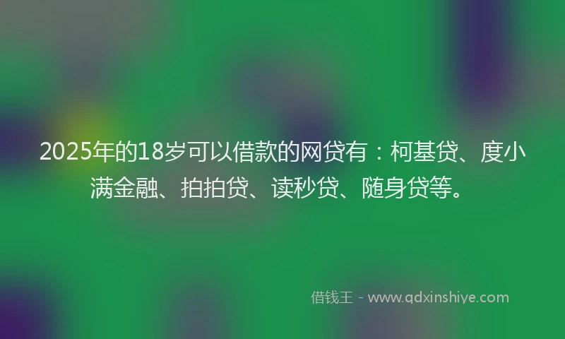 2025年的18岁可以借款的网贷有：柯基贷、度小满金融、拍拍贷、读秒贷、随身贷等。