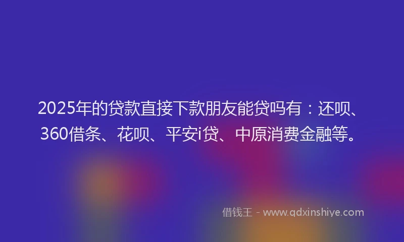 2025年的贷款直接下款朋友能贷吗有：还呗、360借条、花呗、平安i贷、中原消费金融等。