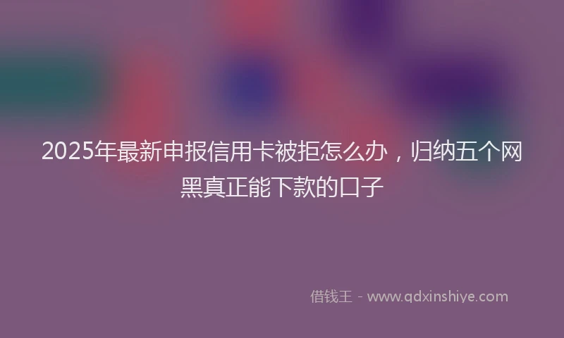 2025年最新申报信用卡被拒怎么办，归纳五个网黑真正能下款的口子