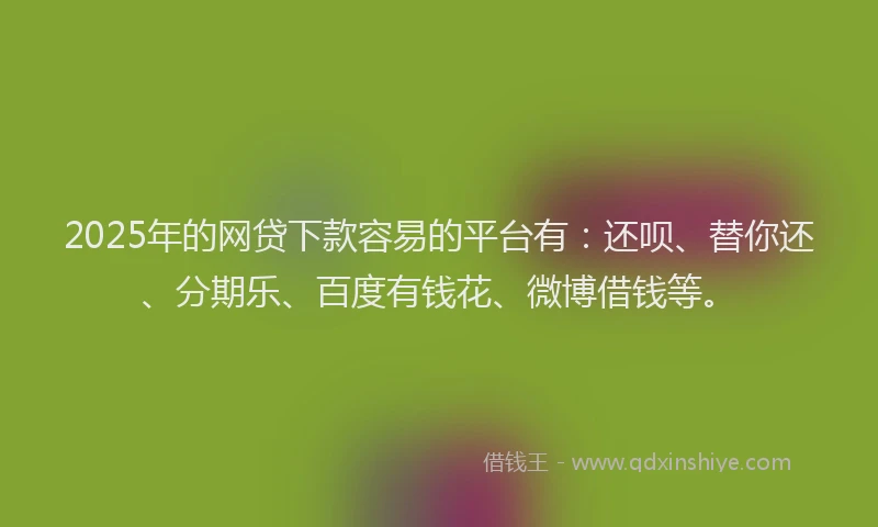 2025年的网贷下款容易的平台有：还呗、替你还、分期乐、百度有钱花、微博借钱等。