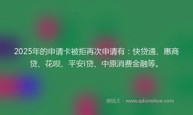 2025年的申请卡被拒再次申请有：快贷通、惠商贷、花呗、平安i贷、中原消费金融等。