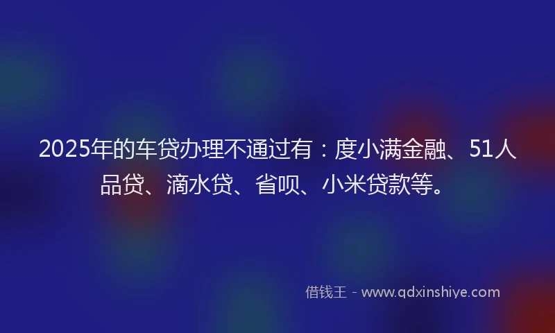 2025年的车贷办理不通过有：度小满金融、51人品贷、滴水贷、省呗、小米贷款等。