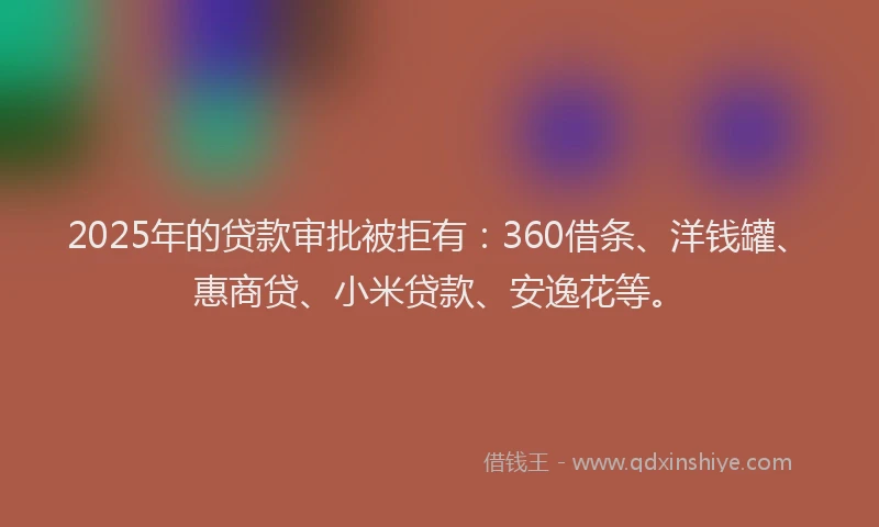 2025年的贷款审批被拒有：360借条、洋钱罐、惠商贷、小米贷款、安逸花等。
