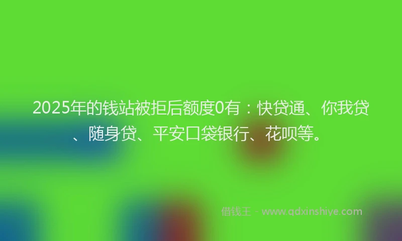 2025年的钱站被拒后额度0有：快贷通、你我贷、随身贷、平安口袋银行、花呗等。