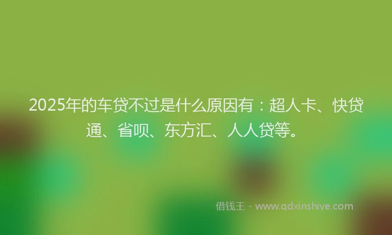 2025年的车贷不过是什么原因有：超人卡、快贷通、省呗、东方汇、人人贷等。