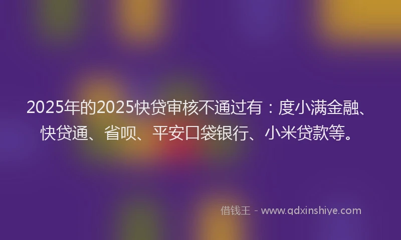 2025年的2025快贷审核不通过有：度小满金融、快贷通、省呗、平安口袋银行、小米贷款等。
