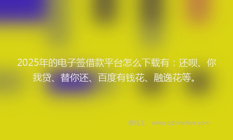 2025年的电子签借款平台怎么下载有：还呗、你我贷、替你还、百度有钱花、融逸花等。