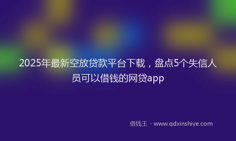 2025年最新空放贷款平台下载，盘点5个失信人员可以借钱的网贷app