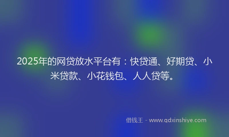 2025年的网贷放水平台有：快贷通、好期贷、小米贷款、小花钱包、人人贷等。