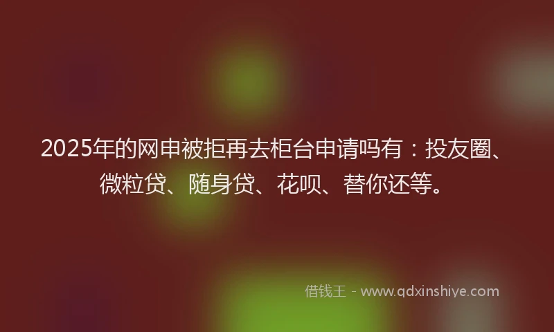 2025年的网申被拒再去柜台申请吗有：投友圈、微粒贷、随身贷、花呗、替你还等。
