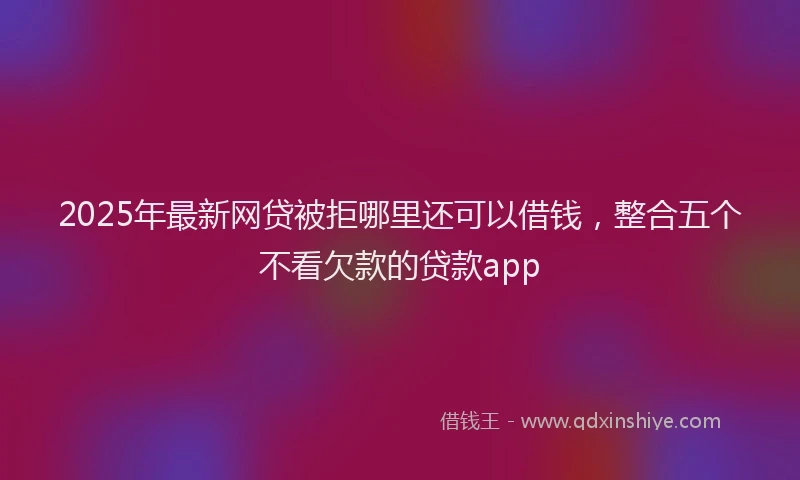 2025年最新网贷被拒哪里还可以借钱，整合五个不看欠款的贷款app