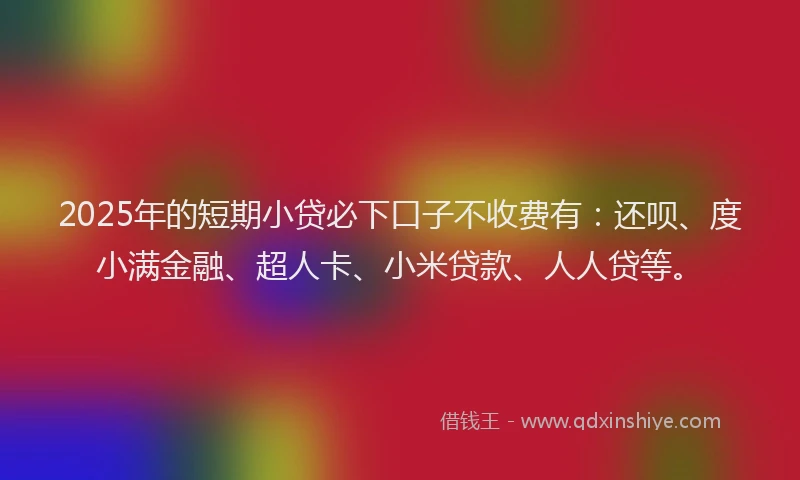 2025年的短期小贷必下口子不收费有：还呗、度小满金融、超人卡、小米贷款、人人贷等。