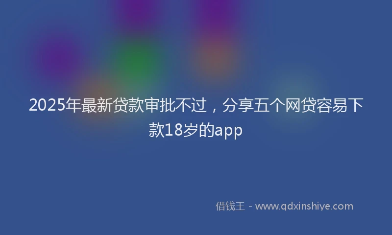2025年最新贷款审批不过，分享五个网贷容易下款18岁的app