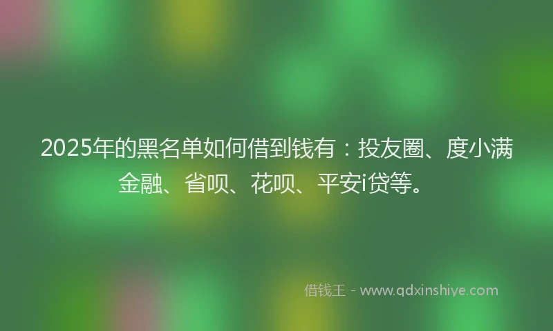 2025年的黑名单如何借到钱有：投友圈、度小满金融、省呗、花呗、平安i贷等。