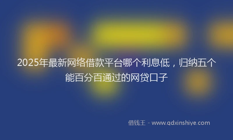 2025年最新网络借款平台哪个利息低，归纳五个能百分百通过的网贷口子