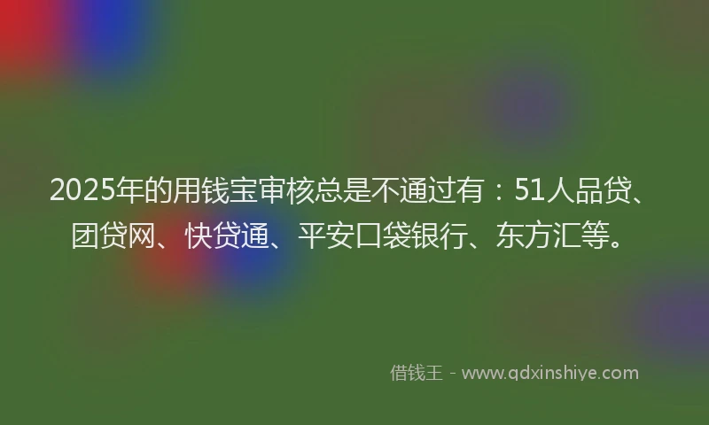 2025年的用钱宝审核总是不通过有：51人品贷、团贷网、快贷通、平安口袋银行、东方汇等。