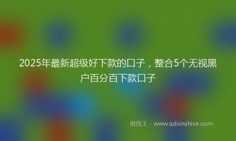 2025年最新超级好下款的口子，整合5个无视黑户百分百下款口子