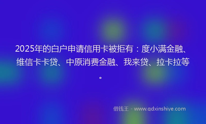 2025年的白户申请信用卡被拒有：度小满金融、维信卡卡贷、中原消费金融、我来贷、拉卡拉等。