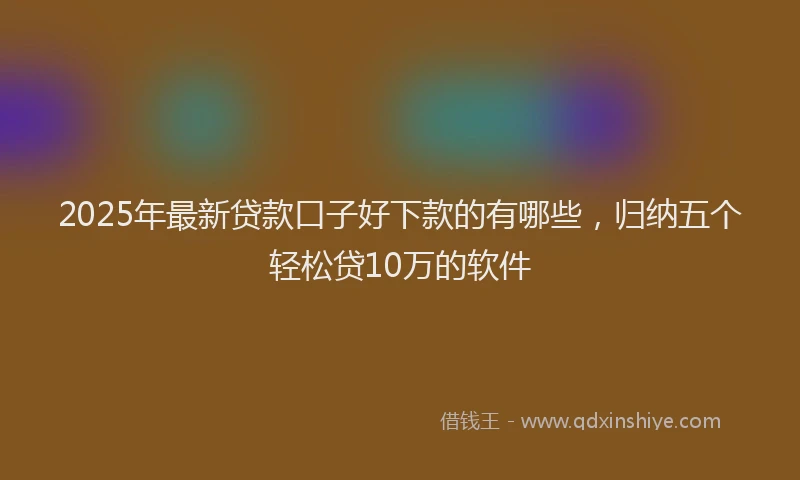 2025年最新贷款口子好下款的有哪些，归纳五个轻松贷10万的软件
