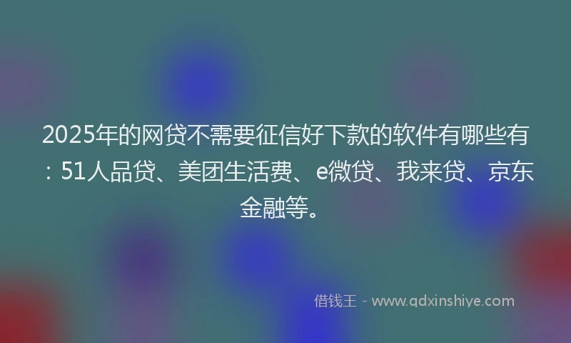 2025年的网贷不需要征信好下款的软件有哪些有：51人品贷、美团生活费、e微贷、我来贷、京东金融等。