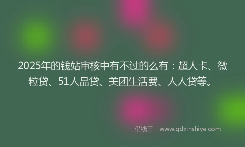 2025年的钱站审核中有不过的么有：超人卡、微粒贷、51人品贷、美团生活费、人人贷等。