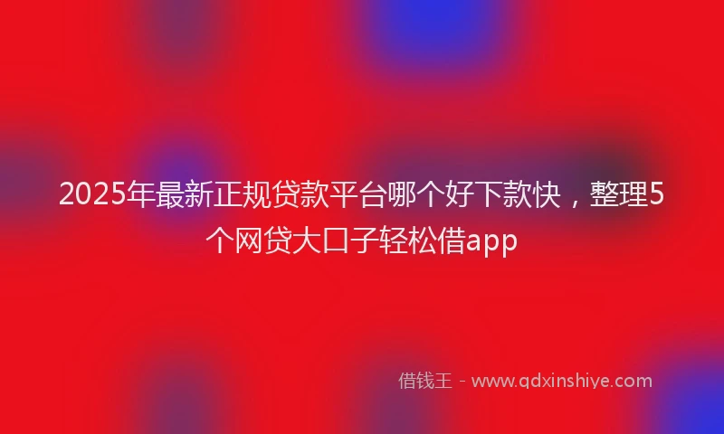 2025年最新正规贷款平台哪个好下款快，整理5个网贷大口子轻松借app