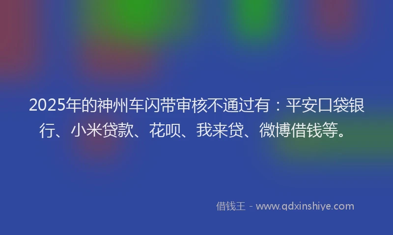 2025年的神州车闪带审核不通过有：平安口袋银行、小米贷款、花呗、我来贷、微博借钱等。