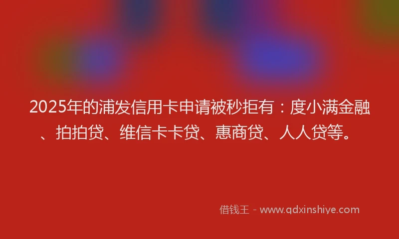 2025年的浦发信用卡申请被秒拒有：度小满金融、拍拍贷、维信卡卡贷、惠商贷、人人贷等。