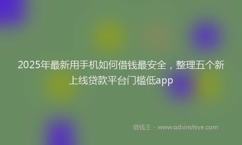 2025年最新用手机如何借钱最安全，整理五个新上线贷款平台门槛低app