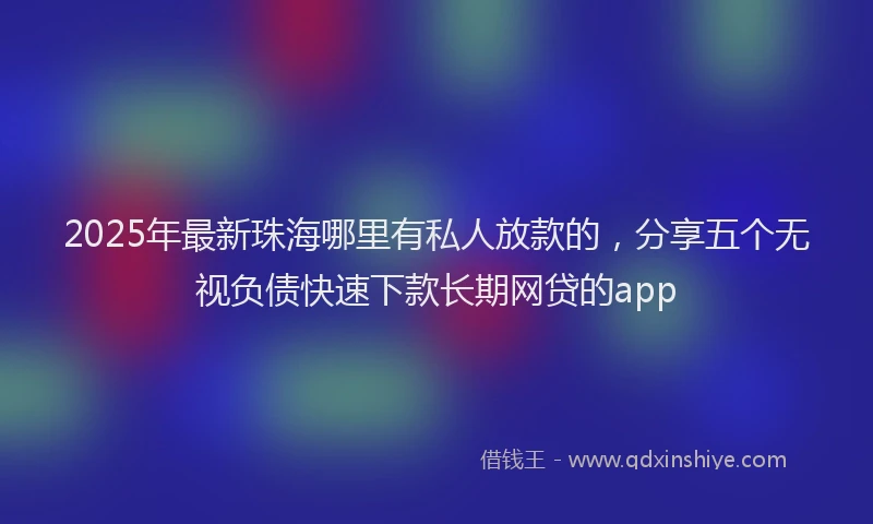 2025年最新珠海哪里有私人放款的，分享五个无视负债快速下款长期网贷的app